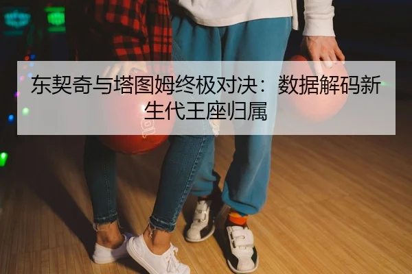 东契奇与塔图姆终极对决：数据解码新生代王座归属
